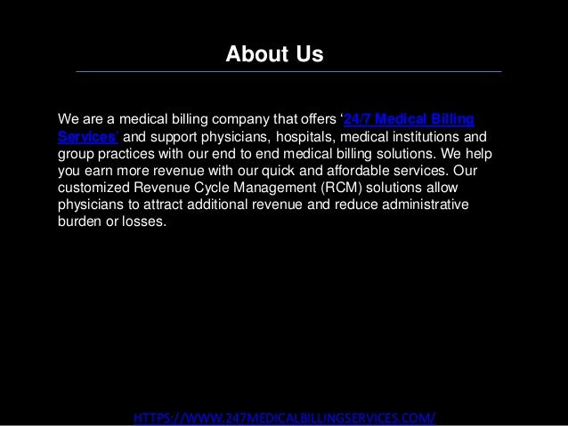 About Us
HTTPS://WWW.247MEDICALBILLINGSERVICES.COM/
We are a medical billing company that offers ‘24/7 Medical Billing
Services’ and support physicians, hospitals, medical institutions and
group practices with our end to end medical billing solutions. We help
you earn more revenue with our quick and affordable services. Our
customized Revenue Cycle Management (RCM) solutions allow
physicians to attract additional revenue and reduce administrative
burden or losses.
 