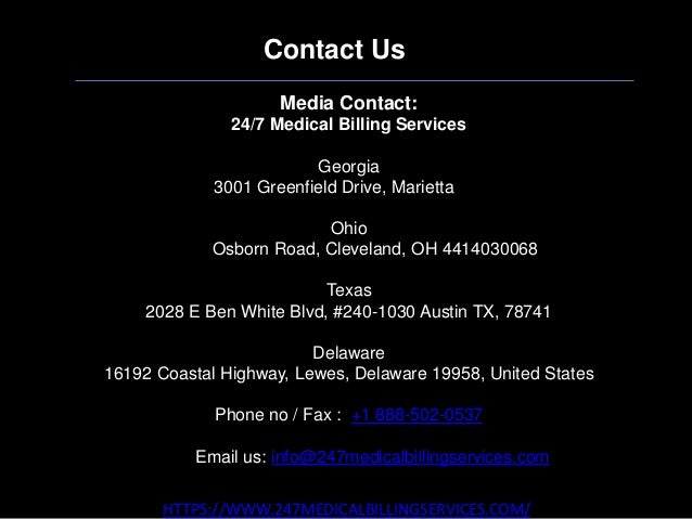 Contact Us
HTTPS://WWW.247MEDICALBILLINGSERVICES.COM/
Media Contact:
24/7 Medical Billing Services
Georgia
3001 Greenfield Drive, Marietta GA
Ohio
28405 Osborn Road, Cleveland, OH 4414030068
Texas
2028 E Ben White Blvd, #240-1030 Austin TX, 78741
Delaware
16192 Coastal Highway, Lewes, Delaware 19958, United States
Phone no / Fax : +1 888-502-0537
Email us: info@247medicalbillingservices.com
 
