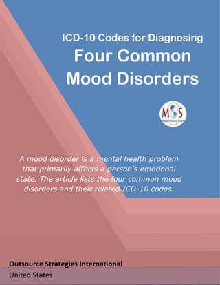 ICD-10 Codes for Diagnosing
Four Common
Mood Disorders
A mood disorder is a mental health problem
that primarily affects a person’s emotional
state. The article lists the four common mood
disorders and their related ICD-10 codes.
Outsource Strategies International
United States
 