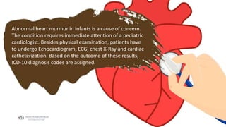 Abnormal heart murmur in infants is a cause of concern.
The condition requires immediate attention of a pediatric
cardiologist. Besides physical examination, patients have
to undergo Echocardiogram, ECG, chest X-Ray and cardiac
catheterization. Based on the outcome of these results,
ICD-10 diagnosis codes are assigned.
 
