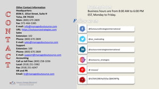 @outsourcestrategiesinternational
Business hours are from 8:00 AM to 6:00 PM
EST, Monday to Friday.
Other Contact Information
Headquarters:
8596 E. 101st Street, Suite H
Tulsa, OK 74133
Main: (800) 670 2809
Fax: 972-466-5385
E-mail: info@managedoutsource.com
URL: https://outsourcestrategies.com
Sales
Extension: 102
Phone: (800) 670 2809
E-mail: sales@managedoutsource.com
Support
Extension: 100
Phone: (800) 670 2809
E-mail: support@managedoutsource.com
Accounting
Call us toll free: (800) 258-1036
Local: (918) 251-5982
Fax: (918) 251-6047
HR and PR
Email: hr@managedoutsource.com
@UCfd41DBEHyO5Dq-QBAOWYfg
@OutsourceStrategiesInternational
@osi_medcoding
@outsource_strategies
@ mososi/
 