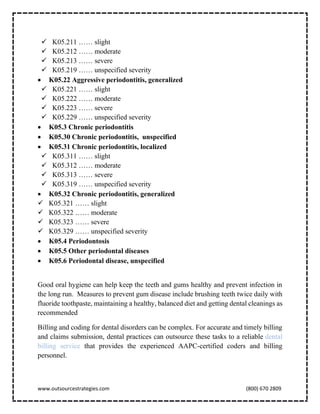 www.outsourcestrategies.com (800) 670 2809
✓ K05.211 …… slight
✓ K05.212 …… moderate
✓ K05.213 …… severe
✓ K05.219 …… unspecified severity
• K05.22 Aggressive periodontitis, generalized
✓ K05.221 …… slight
✓ K05.222 …… moderate
✓ K05.223 …… severe
✓ K05.229 …… unspecified severity
• K05.3 Chronic periodontitis
• K05.30 Chronic periodontitis, unspecified
• K05.31 Chronic periodontitis, localized
✓ K05.311 …… slight
✓ K05.312 …… moderate
✓ K05.313 …… severe
✓ K05.319 …… unspecified severity
• K05.32 Chronic periodontitis, generalized
✓ K05.321 …… slight
✓ K05.322 …… moderate
✓ K05.323 …… severe
✓ K05.329 …… unspecified severity
• K05.4 Periodontosis
• K05.5 Other periodontal diseases
• K05.6 Periodontal disease, unspecified
Good oral hygiene can help keep the teeth and gums healthy and prevent infection in
the long run. Measures to prevent gum disease include brushing teeth twice daily with
fluoride toothpaste, maintaining a healthy, balanced diet and getting dental cleanings as
recommended
Billing and coding for dental disorders can be complex. For accurate and timely billing
and claims submission, dental practices can outsource these tasks to a reliable dental
billing service that provides the experienced AAPC-certified coders and billing
personnel.
 