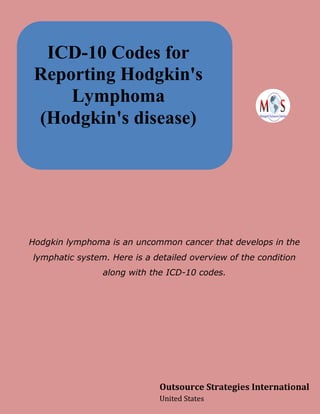 ICD-10 Codes for
Reporting Hodgkin's
Lymphoma
(Hodgkin's disease)
Hodgkin lymphoma is an uncommon cancer that develops in the
lymphatic system. Here is a detailed overview of the condition
along with the ICD-10 codes.
Outsource Strategies International
United States
 