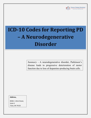 ICD-10 Codes for Reporting PD
– A Neurodegenerative
Disorder
Summary - A neurodegenerative disorder, Parkinson’s
disease leads to progressive deterioration of motor
function due to loss of dopamine-producing brain cells.
Address,
8596 E. 101st Street,
Suite H
Tulsa, OK 74133
 