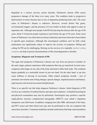 www.outsourcestrategies.com (800) 670 2809
Regarded as a serious nervous system disorder, Parkinson's disease (PD) causes
progressive damage of the brain over many years. The condition leads to progressive
deterioration of motor function due to loss of dopamine-producing brain cells. The exact
cause of Parkinson’s disease is unknown. However, several factors like genes,
environmental triggers, and the presence of Lewy bodies in brain cells appear to play an
important role. Although most people with PD first develop the disease after the age of 60
years, about 5-10 percent people experience onset before the age of 50 years. Early-onset
forms of Parkinson’s are often (but not always) inherited, and some forms have been linked
to specific gene mutations. Although this neurological condition can’t be fully cured,
medications can significantly reduce or improve the severity of symptoms. Billing and
coding for PD can be challenging. Relying on the services of a reputable medical coding
company can help in precise documentation of this neurodegenerative disorder.
Symptoms, Diagnosis and Treatment of PD
The signs and symptoms of Parkinson’s disease can vary from one person to another. In
the early stages, patients experience mild symptoms that may go unnoticed. In most cases,
symptoms often begin on one side of the body and tend to affect both sides. The condition
begins gradually as a noticeable tremor in just one hand. On the other hand, it can also
cause stiffness or slowing of movement. Other related symptoms include – loss of
automatic movements and writing changes, speech changes, impaired posture and balance,
rigid muscles and slowed movement (bradykinesia).
There is no specific test that helps diagnose Parkinson’s disease. Initial diagnosis of PD
involves an evaluation of medical history and signs and symptoms. A detailed neurological
and physical examination may also be performed. Neurologists may perform a specific
single-photon emission computerized tomography (SPECT) scan called a dopamine
transporter scan (DaTscan). In addition, imaging tests (like MRI, ultrasound of the brain,
and PET scans) and other blood tests may also be performed to rule out symptoms that
cause these disorders. Treatment modalities include medications that help control problems
 