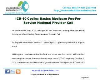 End to End Medical Billing Solutions
Call now 888-357-3226 (Toll Free)
http://www.medicalbillersandcoders.com
www.medicalbillersandcoders.com
Copyright ©-2013 MBC. All Rights Reserved.
Page 1 of 5
ICD-10 Coding Basics Medicare Fee-For-
Service National Provider Call
On Wednesday, June 4, at 1:30-3pm ET, the Medicare Learning Network will be
hosting an ICD-10 Coding Basics National Provider Call.
To Register: Visit MLN Connects™ Upcoming Calls. Space may be limited, register
early.
HHS expects to release an interim final rule in the near future that will include a
new compliance date that would require the use of ICD-10 beginning October 1,
2015. Providers would have an extra year to prepare. During this MLN Connects™
 