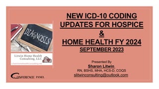 NEW ICD-10 CODING
UPDATES FOR HOSPICE
&
HOME HEALTH FY 2024
SEPTEMBER 2023
Presented By
Sharon Litwin
RN, BSHS, MHA, HCS-D, COQS
slitwinconsulting@outlook.com
 