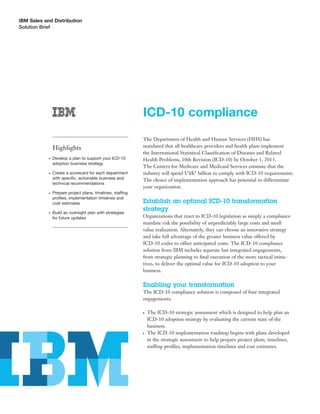 IBM Sales and Distribution
Solution Brief




                                                             ICD-10 compliance
                                                             The Department of Health and Human Services (HHS) has
                Highlights                                   mandated that all healthcare providers and health plans implement
                                                             the International Statistical Classiﬁcation of Diseases and Related
            ●   Develop a plan to support your ICD-10        Health Problems, 10th Revision (ICD-10) by October 1, 2013.
                adoption business strategy
                                                             The Centers for Medicare and Medicaid Services estimate that the
            ●   Create a scorecard for each department       industry will spend US$7 billion to comply with ICD-10 requirements.
                with speciﬁc, actionable business and        The choice of implementation approach has potential to differentiate
                technical recommendations
                                                             your organization.
            ●   Prepare project plans, timelines, staffing
                proﬁles, implementation timelines and
                cost estimates                               Establish an optimal ICD-10 transformation
                                                             strategy
            ●   Build an oversight plan with strategies
                for future updates                           Organizations that react to ICD-10 legislation as simply a compliance
                                                             mandate risk the possibility of unpredictably large costs and small
                                                             value realization. Alternately, they can choose an innovative strategy
                                                             and take full advantage of the greater business value offered by
                                                             ICD-10 codes to offset anticipated costs. The ICD-10 compliance
                                                             solution from IBM includes separate but integrated engagements,
                                                             from strategic planning to ﬁnal execution of the more tactical initia-
                                                             tives, to deliver the optimal value for ICD-10 adoption to your
                                                             business.

                                                             Enabling your transformation
                                                             The ICD-10 compliance solution is composed of four integrated
                                                             engagements:

                                                             ●   The ICD-10 strategic assessment which is designed to help plan an
                                                                 ICD-10 adoption strategy by evaluating the current state of the
                                                                 business.
                                                             ●   The ICD-10 implementation roadmap begins with plans developed
                                                                 in the strategic assessment to help prepare project plans, timelines,
                                                                 staffing proﬁles, implementation timelines and cost estimates.
 