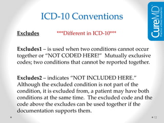 Excludes ***Different in ICD-10***
Excludes1 – is used when two conditions cannot occur
together or “NOT CODED HERE!” Mutually exclusive
codes; two conditions that cannot be reported together.
Excludes2 – indicates “NOT INCLUDED HERE.”
Although the excluded condition is not part of the
condition, it is excluded from, a patient may have both
conditions at the same time. The excluded code and the
code above the excludes can be used together if the
documentation supports them.
12
ICD-10 Conventions
 