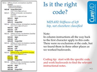22
M25.652 Stiffness of left
hip, not elsewhere classified
Note:
In column instructions all the way back
to the first character apply to this code.
There were no exclusions at the code, but
we found them in three other places as
we worked backwards.
Coding tip: start with the specific code
and work backwards to find the relevant
instructional notes.
Is it the right
code?
 
