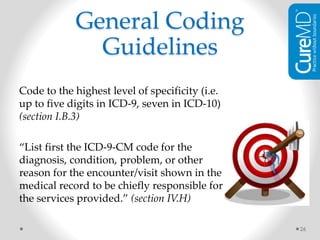 General Coding
Guidelines
Code to the highest level of specificity (i.e.
up to five digits in ICD-9, seven in ICD-10)
(section I.B.3)
“List first the ICD-9-CM code for the
diagnosis, condition, problem, or other
reason for the encounter/visit shown in the
medical record to be chiefly responsible for
the services provided.” (section IV.H)
26
 
