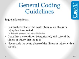 Sequela (late effects)
• Residual effect after the acute phase of an illness or
injury has terminated
o Example: paralysis after cerebral infarction
• Code first the condition being treated, and second the
illness or injury that led to it.
• Never code the acute phase of the illness or injury with a
sequela
36
General Coding
Guidelines
 