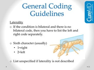 Laterality
o If the condition is bilateral and there is no
bilateral code, then you have to list the left and
right code separately.
o Sixth character (usually)
• 1=right
• 2=left
o List unspecified if laterality is not described
38
General Coding
Guidelines
 