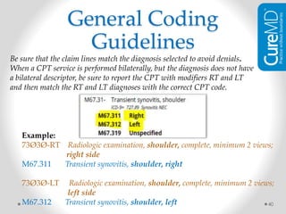 40
Be sure that the claim lines match the diagnosis selected to avoid denials.
When a CPT service is performed bilaterally, but the diagnosis does not have
a bilateral descriptor, be sure to report the CPT with modifiers RT and LT
and then match the RT and LT diagnoses with the correct CPT code.
Example:
73Ø3Ø-RT Radiologic examination, shoulder, complete, minimum 2 views;
right side
M67.311 Transient synovitis, shoulder, right
73Ø3Ø-LT Radiologic examination, shoulder, complete, minimum 2 views;
left side
M67.312 Transient synovitis, shoulder, left
General Coding
Guidelines
 