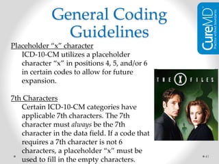 41
Placeholder “x” character
ICD-10-CM utilizes a placeholder
character “x” in positions 4, 5, and/or 6
in certain codes to allow for future
expansion.
7th Characters
Certain ICD-10-CM categories have
applicable 7th characters. The 7th
character must always be the 7th
character in the data field. If a code that
requires a 7th character is not 6
characters, a placeholder “x” must be
used to fill in the empty characters.
General Coding
Guidelines
 