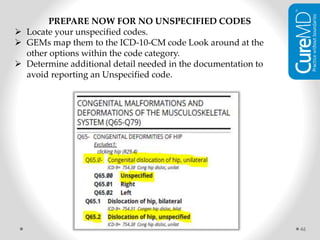 46
PREPARE NOW FOR NO UNSPECIFIED CODES
 Locate your unspecified codes.
 GEMs map them to the ICD-10-CM code Look around at the
other options within the code category.
 Determine additional detail needed in the documentation to
avoid reporting an Unspecified code.
 