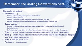 Remember the Coding Conventions cont.
Other coding conventions
• Parentheses ( )
– Enclose supplementary words (non essential modifier)
– Enclose code of exclusion
– Enclose 3 character code of categories in a particular block (k65-k67)
– Enclose the dagger code in asterisk category or the asterisk code in a dagger term
• Square brackets [ ]
– Enclose synonyms, alternative words or explanatory phrases e.g. leprosy [Hansen’s disease]
– Referring to note
– Referring to previously stated set of fourth character subdivision common to a number of categories
• Colon : For listing inclusion and exclusion terms when the word require one or more modifying words
• Brace } For listing inclusion and exclusion terms while the term that follow the brace should be part of diagnosis
• “And” in code title stands for and/or
• “With“ in code title stands for and
• Point dash .- (incomplete code)
 