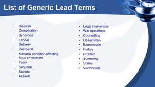 List of Generic Lead Terms
• Disease
• Complication
• Syndrome
• Labour
• Delivery
• Puerperal
• Maternal condition affecting
fetus or newborn
• Injury
• Sequelae
• Suicide
• Assault
• Legal intervention
• War operations
• Counselling
• Observation
• Examination
• History
• Problem
• Screening
• Status
• Vaccination
 