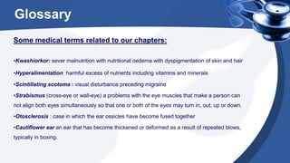 Glossary
Some medical terms related to our chapters:
•Kwashiorkor: sever malnutrition with nutritional oedema with dyspigmentation of skin and hair
•Hyperalimentation: harmful excess of nutrients including vitamins and minerals
•Scintillating scotoma : visual disturbance preceding migraine
•Strabismus (cross-eye or wall-eye) a problems with the eye muscles that make a person can
not align both eyes simultaneously so that one or both of the eyes may turn in, out, up or down.
•Otosclerosis : case in which the ear ossicles have become fused together
•Cauliflower ear an ear that has become thickened or deformed as a result of repeated blows,
typically in boxing.
 