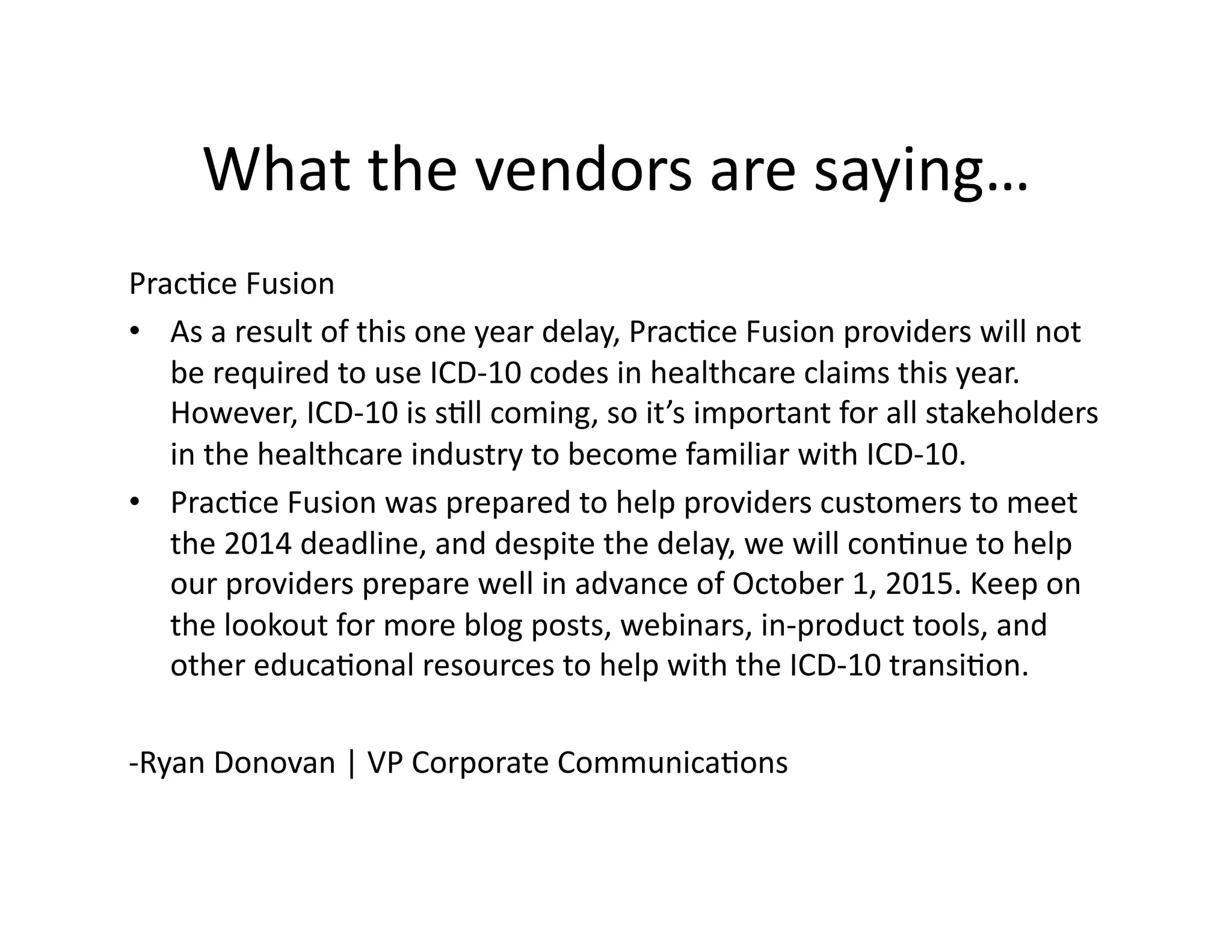 What	
  the	
  vendors	
  are	
  saying…	
  
Prac1ce	
  Fusion	
  
•  As	
  a	
  result	
  of	
  this	
  one	
  year	
  delay,	
  Prac1ce	
  Fusion	
  providers	
  will	
  not	
  
be	
  required	
  to	
  use	
  ICD-­‐10	
  codes	
  in	
  healthcare	
  claims	
  this	
  year.	
  
However,	
  ICD-­‐10	
  is	
  s1ll	
  coming,	
  so	
  it’s	
  important	
  for	
  all	
  stakeholders	
  
in	
  the	
  healthcare	
  industry	
  to	
  become	
  familiar	
  with	
  ICD-­‐10.	
  	
  
•  Prac1ce	
  Fusion	
  was	
  prepared	
  to	
  help	
  providers	
  customers	
  to	
  meet	
  
the	
  2014	
  deadline,	
  and	
  despite	
  the	
  delay,	
  we	
  will	
  con1nue	
  to	
  help	
  
our	
  providers	
  prepare	
  well	
  in	
  advance	
  of	
  October	
  1,	
  2015.	
  Keep	
  on	
  
the	
  lookout	
  for	
  more	
  blog	
  posts,	
  webinars,	
  in-­‐product	
  tools,	
  and	
  
other	
  educa1onal	
  resources	
  to	
  help	
  with	
  the	
  ICD-­‐10	
  transi1on.	
  
-­‐Ryan	
  Donovan	
  |	
  VP	
  Corporate	
  Communica1ons	
  
 