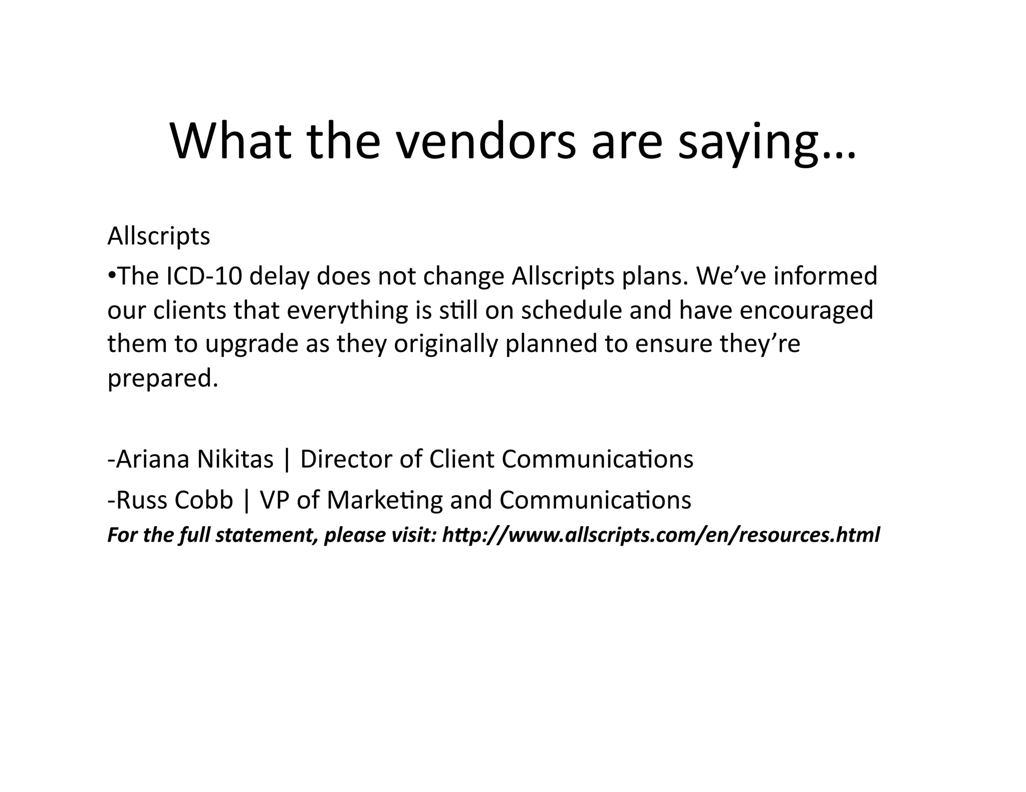 What	
  the	
  vendors	
  are	
  saying…	
  
Allscripts	
  	
  
• The	
  ICD-­‐10	
  delay	
  does	
  not	
  change	
  Allscripts	
  plans.	
  We’ve	
  informed	
  
our	
  clients	
  that	
  everything	
  is	
  s1ll	
  on	
  schedule	
  and	
  have	
  encouraged	
  
them	
  to	
  upgrade	
  as	
  they	
  originally	
  planned	
  to	
  ensure	
  they’re	
  
prepared.	
  	
  
-­‐Ariana	
  Nikitas	
  |	
  Director	
  of	
  Client	
  Communica1ons	
  
-­‐Russ	
  Cobb	
  |	
  VP	
  of	
  Marke1ng	
  and	
  Communica1ons	
  
For	
  the	
  full	
  statement,	
  please	
  visit:	
  h4p://www.allscripts.com/en/resources.html	
  
 