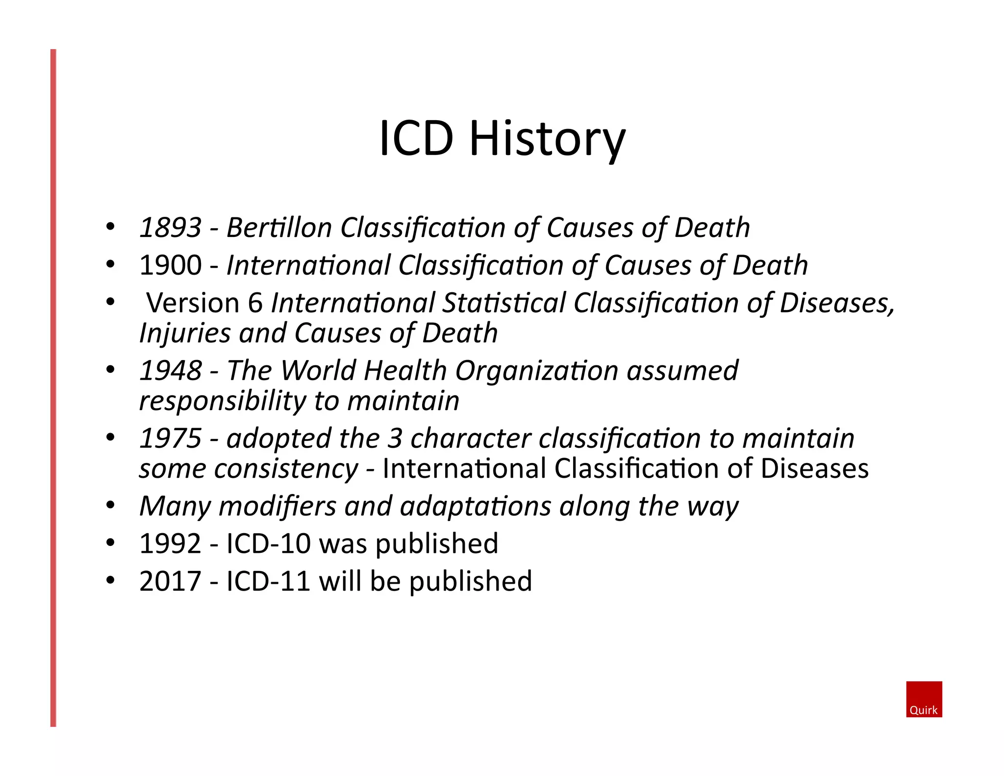 •  1893	
  -­‐	
  Ber7llon	
  Classiﬁca7on	
  of	
  Causes	
  of	
  Death	
  
•  1900	
  -­‐	
  Interna7onal	
  Classiﬁca7on	
  of	
  Causes	
  of	
  Death	
  
•  	
  Version	
  6	
  Interna7onal	
  Sta7s7cal	
  Classiﬁca7on	
  of	
  Diseases,	
  
Injuries	
  and	
  Causes	
  of	
  Death	
  	
  
•  1948	
  -­‐	
  The	
  World	
  Health	
  Organiza7on	
  assumed	
  
responsibility	
  to	
  maintain	
  
•  1975	
  -­‐	
  adopted	
  the	
  3	
  character	
  classiﬁca7on	
  to	
  maintain	
  
some	
  consistency	
  -­‐	
  Interna1onal	
  Classiﬁca1on	
  of	
  Diseases	
  
•  Many	
  modiﬁers	
  and	
  adapta7ons	
  along	
  the	
  way	
  
•  1992	
  -­‐	
  ICD-­‐10	
  was	
  published	
  
•  2017	
  -­‐	
  ICD-­‐11	
  will	
  be	
  published	
  
ICD	
  History	
  
 