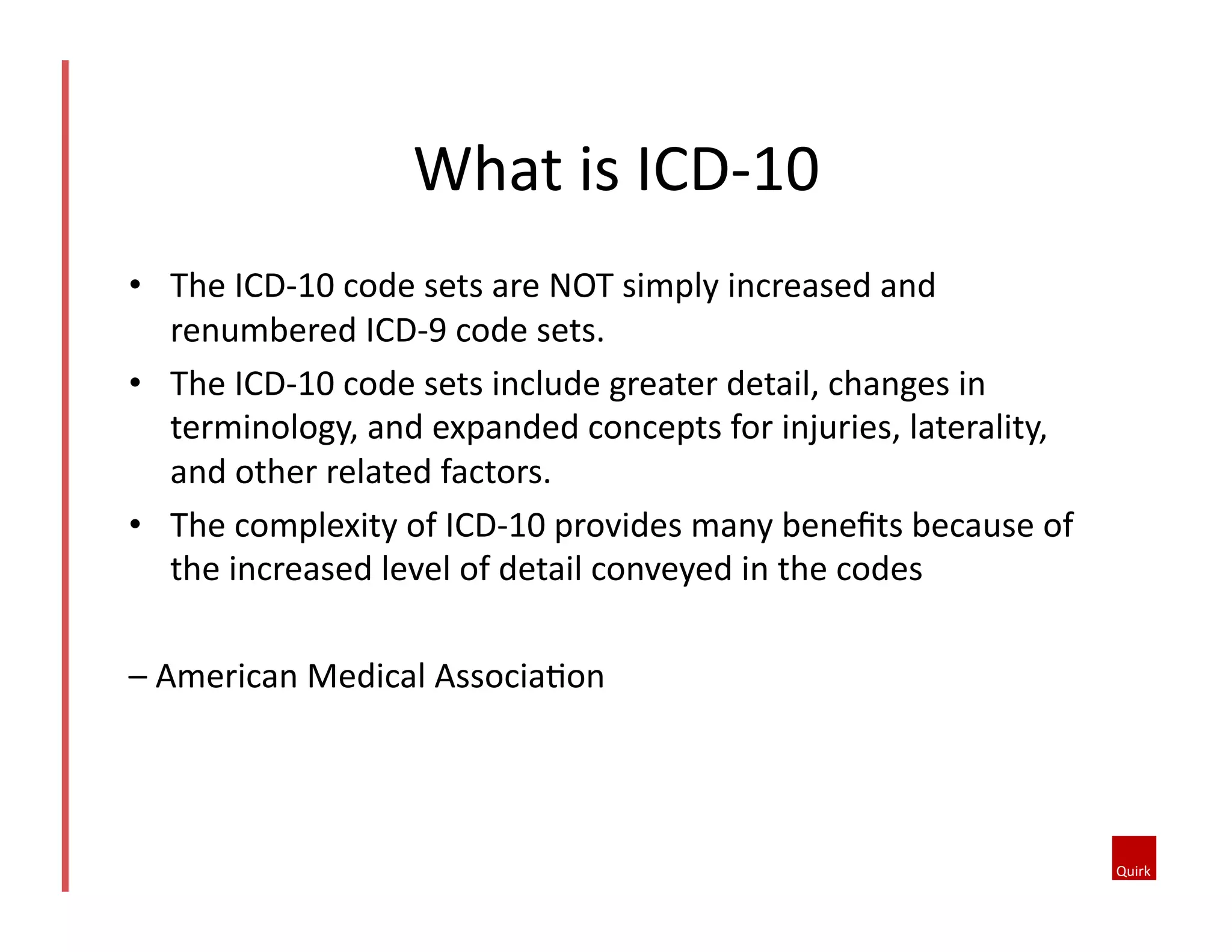 •  The	
  ICD-­‐10	
  code	
  sets	
  are	
  NOT	
  simply	
  increased	
  and	
  
renumbered	
  ICD-­‐9	
  code	
  sets.	
  	
  
•  The	
  ICD-­‐10	
  code	
  sets	
  include	
  greater	
  detail,	
  changes	
  in	
  
terminology,	
  and	
  expanded	
  concepts	
  for	
  injuries,	
  laterality,	
  
and	
  other	
  related	
  factors.	
  	
  
•  The	
  complexity	
  of	
  ICD-­‐10	
  provides	
  many	
  beneﬁts	
  because	
  of	
  
the	
  increased	
  level	
  of	
  detail	
  conveyed	
  in	
  the	
  codes	
  	
  
–	
  American	
  Medical	
  Associa1on	
  
What	
  is	
  ICD-­‐10	
  
 