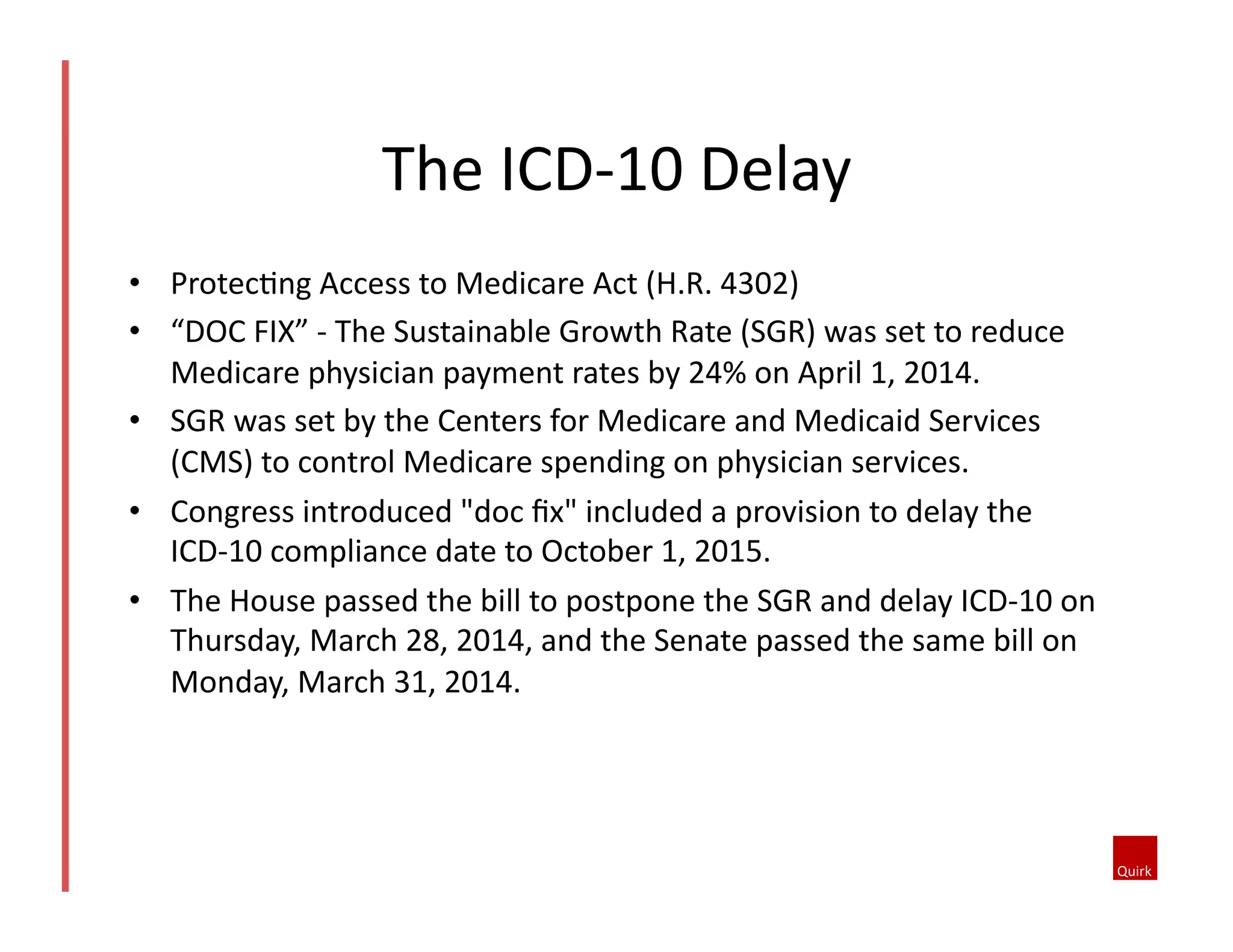 •  Protec1ng	
  Access	
  to	
  Medicare	
  Act	
  (H.R.	
  4302)	
  
•  “DOC	
  FIX”	
  -­‐	
  The	
  Sustainable	
  Growth	
  Rate	
  (SGR)	
  was	
  set	
  to	
  reduce	
  
Medicare	
  physician	
  payment	
  rates	
  by	
  24%	
  on	
  April	
  1,	
  2014.	
  
•  SGR	
  was	
  set	
  by	
  the	
  Centers	
  for	
  Medicare	
  and	
  Medicaid	
  Services	
  
(CMS)	
  to	
  control	
  Medicare	
  spending	
  on	
  physician	
  services.	
  	
  
•  Congress	
  introduced	
  "doc	
  ﬁx"	
  included	
  a	
  provision	
  to	
  delay	
  the	
  
ICD-­‐10	
  compliance	
  date	
  to	
  October	
  1,	
  2015.	
  	
  
•  The	
  House	
  passed	
  the	
  bill	
  to	
  postpone	
  the	
  SGR	
  and	
  delay	
  ICD-­‐10	
  on	
  
Thursday,	
  March	
  28,	
  2014,	
  and	
  the	
  Senate	
  passed	
  the	
  same	
  bill	
  on	
  
Monday,	
  March	
  31,	
  2014.	
  
The	
  ICD-­‐10	
  Delay	
  
 