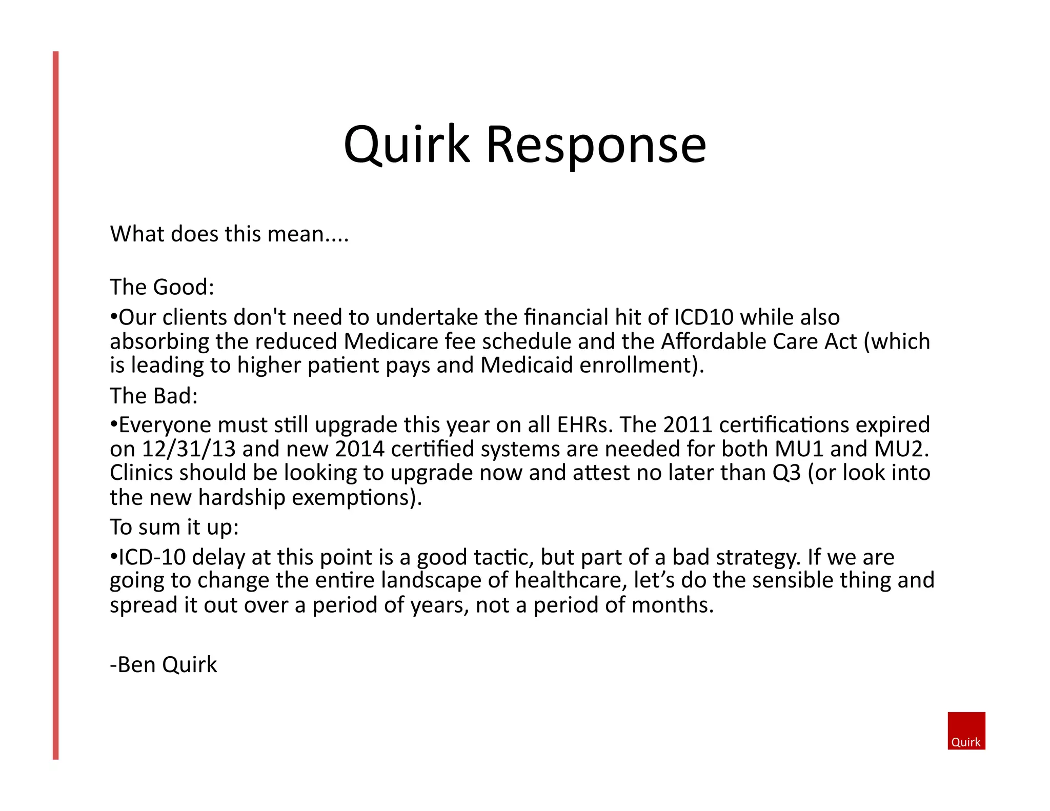 What	
  does	
  this	
  mean....	
  
The	
  Good:	
  	
  
• Our	
  clients	
  don't	
  need	
  to	
  undertake	
  the	
  ﬁnancial	
  hit	
  of	
  ICD10	
  while	
  also	
  
absorbing	
  the	
  reduced	
  Medicare	
  fee	
  schedule	
  and	
  the	
  Aﬀordable	
  Care	
  Act	
  (which	
  
is	
  leading	
  to	
  higher	
  pa1ent	
  pays	
  and	
  Medicaid	
  enrollment).	
  
The	
  Bad:	
  
• Everyone	
  must	
  s1ll	
  upgrade	
  this	
  year	
  on	
  all	
  EHRs.	
  The	
  2011	
  cer1ﬁca1ons	
  expired	
  
on	
  12/31/13	
  and	
  new	
  2014	
  cer1ﬁed	
  systems	
  are	
  needed	
  for	
  both	
  MU1	
  and	
  MU2.	
  
Clinics	
  should	
  be	
  looking	
  to	
  upgrade	
  now	
  and	
  ahest	
  no	
  later	
  than	
  Q3	
  (or	
  look	
  into	
  
the	
  new	
  hardship	
  exemp1ons).	
  
To	
  sum	
  it	
  up:	
  	
  
• ICD-­‐10	
  delay	
  at	
  this	
  point	
  is	
  a	
  good	
  tac1c,	
  but	
  part	
  of	
  a	
  bad	
  strategy.	
  If	
  we	
  are	
  
going	
  to	
  change	
  the	
  en1re	
  landscape	
  of	
  healthcare,	
  let’s	
  do	
  the	
  sensible	
  thing	
  and	
  
spread	
  it	
  out	
  over	
  a	
  period	
  of	
  years,	
  not	
  a	
  period	
  of	
  months.	
  
-­‐Ben	
  Quirk	
  
Quirk	
  Response	
  
 