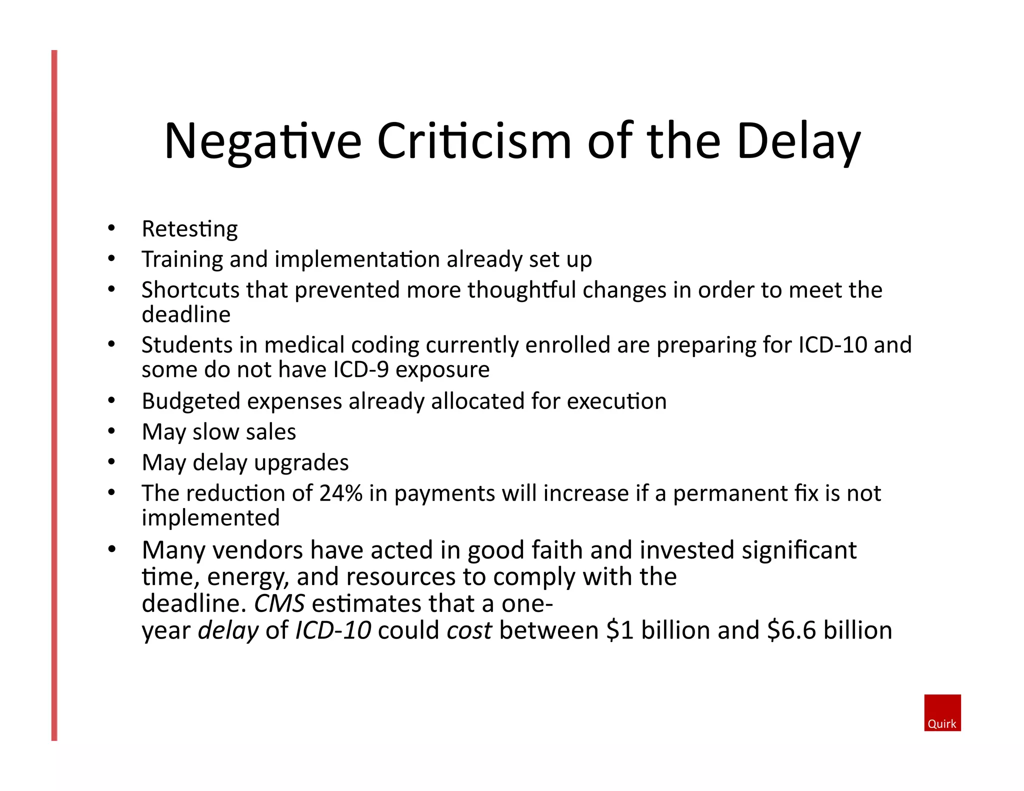 •  Retes1ng	
  
•  Training	
  and	
  implementa1on	
  already	
  set	
  up	
  
•  Shortcuts	
  that	
  prevented	
  more	
  thoughkul	
  changes	
  in	
  order	
  to	
  meet	
  the	
  
deadline	
  
•  Students	
  in	
  medical	
  coding	
  currently	
  enrolled	
  are	
  preparing	
  for	
  ICD-­‐10	
  and	
  
some	
  do	
  not	
  have	
  ICD-­‐9	
  exposure	
  
•  Budgeted	
  expenses	
  already	
  allocated	
  for	
  execu1on	
  
•  May	
  slow	
  sales	
  
•  May	
  delay	
  upgrades	
  
•  The	
  reduc1on	
  of	
  24%	
  in	
  payments	
  will	
  increase	
  if	
  a	
  permanent	
  ﬁx	
  is	
  not	
  
implemented	
  
•  Many	
  vendors	
  have	
  acted	
  in	
  good	
  faith	
  and	
  invested	
  signiﬁcant	
  
1me,	
  energy,	
  and	
  resources	
  to	
  comply	
  with	
  the	
  
deadline.	
  CMS	
  es1mates	
  that	
  a	
  one-­‐
year	
  delay	
  of	
  ICD-­‐10	
  could	
  cost	
  between	
  $1	
  billion	
  and	
  $6.6	
  billion	
  
Nega1ve	
  Cri1cism	
  of	
  the	
  Delay	
  
 