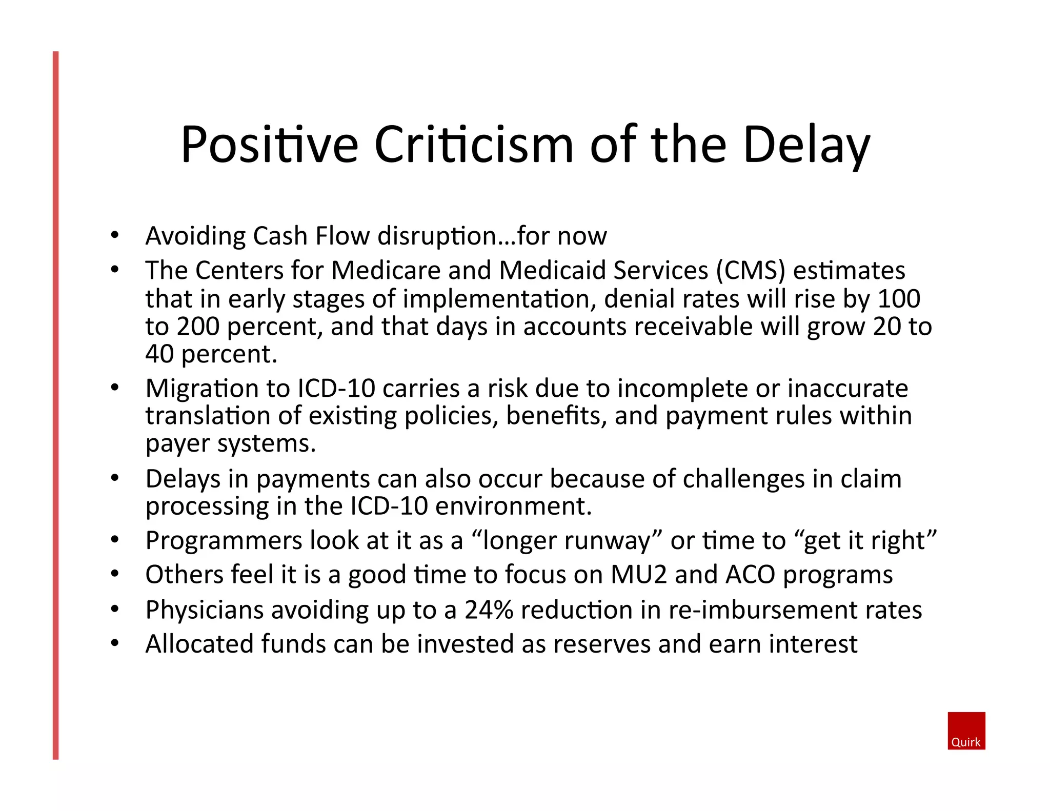 •  Avoiding	
  Cash	
  Flow	
  disrup1on…for	
  now	
  
•  The	
  Centers	
  for	
  Medicare	
  and	
  Medicaid	
  Services	
  (CMS)	
  es1mates	
  
that	
  in	
  early	
  stages	
  of	
  implementa1on,	
  denial	
  rates	
  will	
  rise	
  by	
  100	
  
to	
  200	
  percent,	
  and	
  that	
  days	
  in	
  accounts	
  receivable	
  will	
  grow	
  20	
  to	
  
40	
  percent.	
  
•  Migra1on	
  to	
  ICD-­‐10	
  carries	
  a	
  risk	
  due	
  to	
  incomplete	
  or	
  inaccurate	
  
transla1on	
  of	
  exis1ng	
  policies,	
  beneﬁts,	
  and	
  payment	
  rules	
  within	
  
payer	
  systems.	
  	
  
•  Delays	
  in	
  payments	
  can	
  also	
  occur	
  because	
  of	
  challenges	
  in	
  claim	
  
processing	
  in	
  the	
  ICD-­‐10	
  environment.	
  
•  Programmers	
  look	
  at	
  it	
  as	
  a	
  “longer	
  runway”	
  or	
  1me	
  to	
  “get	
  it	
  right”	
  
•  Others	
  feel	
  it	
  is	
  a	
  good	
  1me	
  to	
  focus	
  on	
  MU2	
  and	
  ACO	
  programs	
  
•  Physicians	
  avoiding	
  up	
  to	
  a	
  24%	
  reduc1on	
  in	
  re-­‐imbursement	
  rates	
  
•  Allocated	
  funds	
  can	
  be	
  invested	
  as	
  reserves	
  and	
  earn	
  interest	
  
Posi1ve	
  Cri1cism	
  of	
  the	
  Delay	
  
 