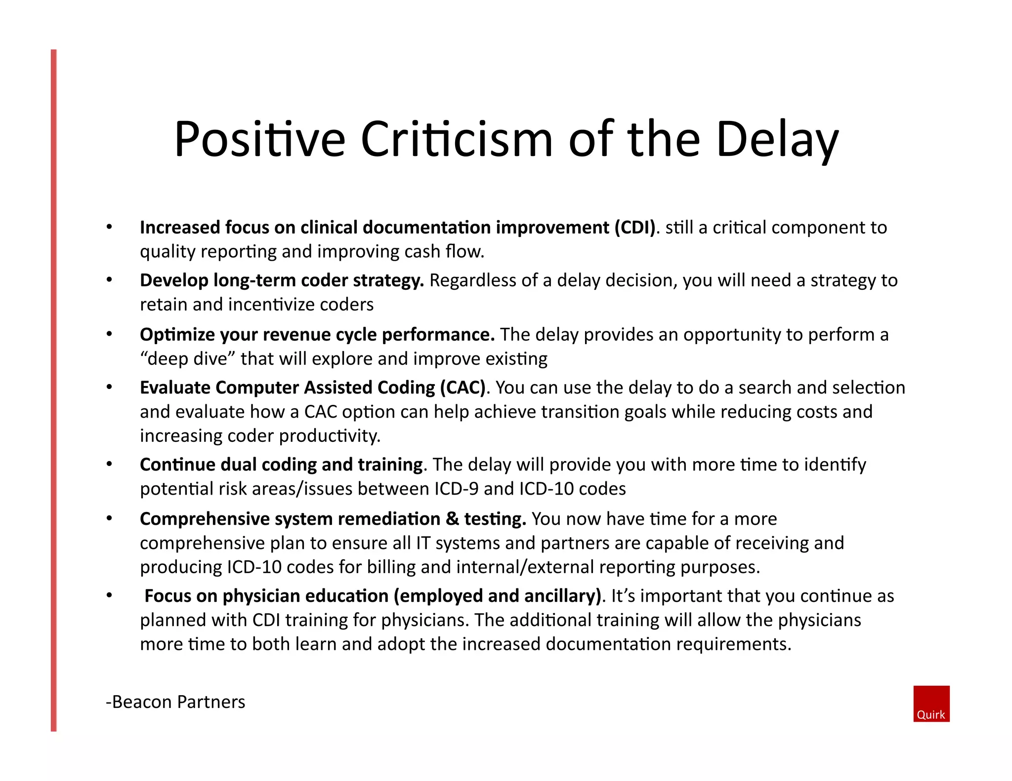 •  Increased	
  focus	
  on	
  clinical	
  documenta=on	
  improvement	
  (CDI).	
  s1ll	
  a	
  cri1cal	
  component	
  to	
  
quality	
  repor1ng	
  and	
  improving	
  cash	
  ﬂow.	
  
•  Develop	
  long-­‐term	
  coder	
  strategy.	
  Regardless	
  of	
  a	
  delay	
  decision,	
  you	
  will	
  need	
  a	
  strategy	
  to	
  
retain	
  and	
  incen1vize	
  coders	
  
•  Op=mize	
  your	
  revenue	
  cycle	
  performance.	
  The	
  delay	
  provides	
  an	
  opportunity	
  to	
  perform	
  a	
  
“deep	
  dive”	
  that	
  will	
  explore	
  and	
  improve	
  exis1ng	
  
•  Evaluate	
  Computer	
  Assisted	
  Coding	
  (CAC).	
  You	
  can	
  use	
  the	
  delay	
  to	
  do	
  a	
  search	
  and	
  selec1on	
  
and	
  evaluate	
  how	
  a	
  CAC	
  op1on	
  can	
  help	
  achieve	
  transi1on	
  goals	
  while	
  reducing	
  costs	
  and	
  
increasing	
  coder	
  produc1vity.	
  	
  
•  Con=nue	
  dual	
  coding	
  and	
  training.	
  The	
  delay	
  will	
  provide	
  you	
  with	
  more	
  1me	
  to	
  iden1fy	
  
poten1al	
  risk	
  areas/issues	
  between	
  ICD-­‐9	
  and	
  ICD-­‐10	
  codes	
  
•  Comprehensive	
  system	
  remedia=on	
  &	
  tes=ng.	
  You	
  now	
  have	
  1me	
  for	
  a	
  more	
  
comprehensive	
  plan	
  to	
  ensure	
  all	
  IT	
  systems	
  and	
  partners	
  are	
  capable	
  of	
  receiving	
  and	
  
producing	
  ICD-­‐10	
  codes	
  for	
  billing	
  and	
  internal/external	
  repor1ng	
  purposes.	
  	
  
•  	
  Focus	
  on	
  physician	
  educa=on	
  (employed	
  and	
  ancillary).	
  It’s	
  important	
  that	
  you	
  con1nue	
  as	
  
planned	
  with	
  CDI	
  training	
  for	
  physicians.	
  The	
  addi1onal	
  training	
  will	
  allow	
  the	
  physicians	
  
more	
  1me	
  to	
  both	
  learn	
  and	
  adopt	
  the	
  increased	
  documenta1on	
  requirements.	
  	
  
-­‐Beacon	
  Partners	
  
Posi1ve	
  Cri1cism	
  of	
  the	
  Delay	
  
 