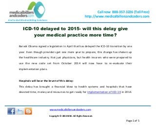 End to End Medical Billing Solutions
Call now 888-357-3226 (Toll Free)
http://www.medicalbillersandcoders.com
www.medicalbillersandcoders.com
Copyright ©-2013 MBC. All Rights Reserved.
Page 1 of 5
ICD-10 delayed to 2015- will this delay give
your medical practice more time?
Barack Obama signed a legislation in April that has delayed the ICD-10 transition by one
year. Even though providers get one more year to prepare, this change has shaken up
the healthcare industry. Not just physicians, but health insurers who were prepared to
use the new code set from October 2014 will now have to re-evaluate their
implementation plans.
Hospitals will bear the brunt of this delay:
This delay has brought a financial blow to health systems and hospitals that have
devoted time, money and resources to get ready for implementation of ICD-10 in 2014.
 