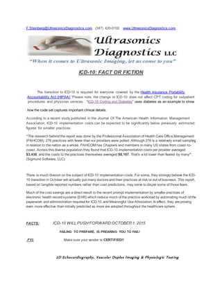 F.Steinberg@UltrasonicsDiagnostics.com (347) 420-0102 www.UltrasonicsDiagnostics.com
ICD-10: FACT OR FICTION
The transition to ICD-10 is required for everyone covered by the Health Insurance Portability
Accountability Act (HIPAA). Please note, the change to ICD-10 does not affect CPT coding for outpatient
procedures and physician services. “ICD-10 Coding and Diabetes” uses diabetes as an example to show
how the code set captures important clinical details.
According to a recent study published in the Journal Of The American Health Information Management
Association, ICD-10 implementation costs can be expected to be significantly below previously estimated
figures for smaller practices.
“The research behind the report was done by the Professional Association of Health Care Office Management
(PAHCOM). 276 practices with fewer than six providers were polled. Although 276 is a relatively small sampling
in relation to the nation as a whole, PAHCOM has Chapters and members in many US states from coast-to-
coast. Across this diverse population they found that ICD-10 implementation costs per provider averaged
$3,430, and the costs to the practices themselves averaged $8,167. That's a lot lower than feared by many”.
(Sigmund Software, LLC)
There is much division on the subject of ICD-10 implementation costs. For some, they strongly believe the ICD-
10 transition in October will actually put many doctors and their practices at risk or out of business. This report,
based on tangible reported numbers rather than cost predictions, may serve to dispel some of those fears.
Much of the cost savings are a direct result to the recent prompt implementation by smaller practices of
electronic health record systems (EHR) which reduce much of the practice workload by automating much of the
paperwork and administration required for ICD-10 and Meaningful Use Attestation. In effect, they are proving
even more effective than initially predicted as more are adopted throughout the healthcare sphere.
FACTS: ICD-10 WILL PUSH FORWARD OCTOBER 1, 2015
FAILING TO PREPARE, IS PREARING YOU TO FAIL!
FYI: Make sure your vendor is CERTIFIED!!
2D Echocardiography, Vascular Duplex Imaging & Physiologic Testing
 