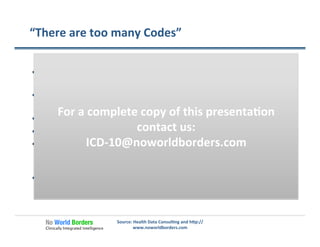 “There	
  are	
  too	
  many	
  Codes”	
  
  There	
  are	
  lots	
  of	
  words	
  in	
  the	
  dic�onary,	
  but	
  that	
  doesn’t	
  
seem	
  to	
  trouble	
  authors…	
  
  34,250	
  (50%)	
  of	
  all	
  ICD-­‐10CM	
  codes	
  are	
  related	
  to	
  the	
  
musculoskeletal	
  system	
  
  17,045	
  (25%)	
  of	
  all	
  ICD-­‐10CM	
  codes	
  are	
  related	
  to	
  fractures	
  
  10,582	
  (62%)	
  of	
  fracture	
  codes	
  to	
  dis�nguish	
  ‘right’	
  vs.	
  ‘le�’	
  
  There	
  are	
  over	
  1800	
  codes	
  for	
  fractures	
  of	
  the	
  radius	
  
(forearm)	
  but	
  only	
  ~	
  50	
  concepts	
  used	
  repeatedly	
  in	
  diﬀerent	
  
pa�erns	
  
  Only	
  a	
  very	
  small	
  percentage	
  of	
  the	
  codes	
  will	
  be	
  used	
  most	
  
providers	
  
Source:	
  Health	
  Data	
  Consul�ng	
  and	
  h�p://
www.noworldborders.com	
  
For	
  a	
  complete	
  copy	
  of	
  this	
  presenta�on	
  
contact	
  us:	
  
ICD-­‐10@noworldborders.com	
  
 
