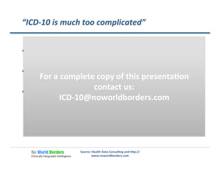 “ICD-­‐10	
  is	
  much	
  too	
  complicated”	
  
  Physicians	
  have	
  as	
  much	
  educa�on	
  as	
  rocket	
  
scien�sts…	
  this	
  isn’t	
  rocket	
  science.	
  
  ICD-­‐10	
  is	
  actually	
  more	
  consistent	
  and	
  pa�erns	
  are	
  
reasonably	
  understandable	
  
  There	
  are	
  great	
  evolving	
  tools	
  that	
  will	
  help	
  clinicians	
  
iden�fy	
  the	
  right	
  codes	
  (assuming	
  they	
  accurately	
  
document	
  the	
  facts)	
  
Source:	
  Health	
  Data	
  Consul�ng	
  and	
  h�p://
www.noworldborders.com	
  
For	
  a	
  complete	
  copy	
  of	
  this	
  presenta�on	
  
contact	
  us:	
  
ICD-­‐10@noworldborders.com	
  
 