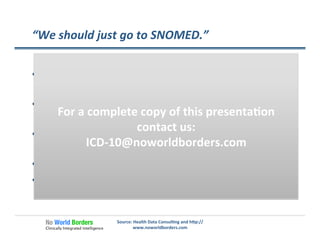 “We	
  should	
  just	
  go	
  to	
  SNOMED.”	
  
  If	
  you	
  like	
  lot’s	
  of	
  codes,	
  you’ll	
  love	
  SNOMED	
  (over	
  
300,000	
  codes)	
  
  Most	
  stakeholders	
  in	
  the	
  industry	
  have	
  no	
  familiarity	
  
with	
  SNOMED	
  
  Most	
  physicians	
  cannot	
  describe	
  the	
  nature	
  of	
  
SNOMED	
  
  Coding	
  in	
  SNOMED	
  is	
  more	
  complex	
  than	
  ICD-­‐10	
  
  SNOMED	
  is	
  not	
  an	
  adopted	
  interna�onal	
  standard	
  
Source:	
  Health	
  Data	
  Consul�ng	
  and	
  h�p://
www.noworldborders.com	
  
For	
  a	
  complete	
  copy	
  of	
  this	
  presenta�on	
  
contact	
  us:	
  
ICD-­‐10@noworldborders.com	
  
 