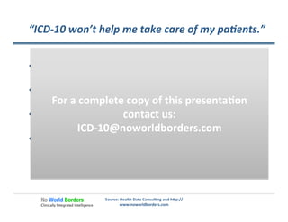 “ICD-­‐10	
  won’t	
  help	
  me	
  take	
  care	
  of	
  my	
  pa�ents.”	
  
  Diﬃcult	
  to	
  make	
  the	
  case	
  about	
  how	
  ICD-­‐10	
  will	
  help	
  
Dr.	
  Smith	
  with	
  his	
  encounter	
  with	
  Mary	
  Jones	
  
  Healthcare	
  crosses	
  the	
  boundary	
  of	
  �me	
  and	
  
providers	
  
  Improving	
  healthcare	
  requires	
  a	
  broad	
  
understanding	
  of	
  what	
  works	
  and	
  what	
  doesn't	
  work	
  
  Clinicians	
  should	
  be	
  leaders	
  in	
  the	
  healthcare	
  
industry	
  by	
  providing	
  accurate	
  data,	
  accurate	
  
analysis	
  of	
  the	
  data	
  and	
  change	
  in	
  healthcare	
  to	
  
con�nuously	
  improve	
  the	
  value	
  their	
  pa�ents	
  receive	
  
Source:	
  Health	
  Data	
  Consul�ng	
  and	
  h�p://
www.noworldborders.com	
  
For	
  a	
  complete	
  copy	
  of	
  this	
  presenta�on	
  
contact	
  us:	
  
ICD-­‐10@noworldborders.com	
  
 