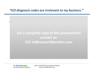 “ICD	
  diagnosis	
  codes	
  are	
  irrelevant	
  to	
  my	
  business.”	
  
Source:	
  Health	
  Data	
  Consul�ng	
  and	
  h�p://
www.noworldborders.com	
  
  ICD-­‐10	
  codes	
  are	
  likely	
  to	
  factor	
  into:	
  
ü  Changes	
  in	
  reimbursement	
  based	
  on	
  both	
  “what”	
  was	
  
done	
  and	
  “why”	
  
ü  Managing	
  ﬁnancial	
  risks	
  for	
  contracted	
  popula�ons	
  
ü  Changes	
  in	
  reimbursement	
  based	
  on	
  more	
  robust	
  
models	
  of	
  payment	
  adjusted	
  for	
  risk	
  and	
  severity	
  
ü  More	
  sophis�cated	
  weigh�ng	
  of	
  payments	
  based	
  on	
  
DRGs,	
  episodes	
  or	
  other	
  groupers	
  of	
  care.	
  
For	
  a	
  complete	
  copy	
  of	
  this	
  presenta�on	
  
contact	
  us:	
  
ICD-­‐10@noworldborders.com	
  
 