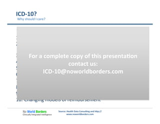 ICD-­‐10?	
  
“Top	
  Ten	
  Reasons”	
  
1.  The	
  value	
  of	
  good	
  data	
  for	
  be�er	
  care	
  
2.  Audits	
  -­‐	
  Fraud,	
  waste	
  and	
  abuse,	
  RAC,	
  
and	
  other	
  annoyances…	
  
3.  Impact	
  on	
  denials	
  and	
  payment	
  delays	
  
4.  Impact	
  on	
  quality	
  measurement	
  
5.  Improving	
  pa�ent	
  safety	
  
6.  Improving	
  healthcare	
  for	
  all	
  pa�ents	
  
7.  Impact	
  on	
  pa�ents	
  directly	
  
8.  Be�er	
  popula�on	
  based	
  research	
  
9.  The	
  goal	
  of	
  interoperability	
  
10.  Changing	
  models	
  of	
  reimbursement	
  
Source:	
  Health	
  Data	
  Consul�ng	
  and	
  h�p://
www.noworldborders.com	
  
Why	
  should	
  I	
  care?	
  
Source:	
  	
  Health	
  Data	
  Consul�ng	
  
For	
  a	
  complete	
  copy	
  of	
  this	
  presenta�on	
  
contact	
  us:	
  
ICD-­‐10@noworldborders.com	
  
 