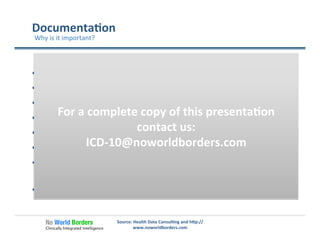 Documenta�on	
  
  Supports	
  proper	
  payment	
  reduced	
  denials	
  
  Assures	
  accurate	
  measures	
  of	
  quality	
  and	
  eﬃciency	
  
  Assures	
  accountability	
  and	
  transparency	
  
  Captures	
  the	
  level	
  of	
  risk	
  and	
  severity	
  
  Provides	
  be�er	
  business	
  intelligence	
  
  Supports	
  clinical	
  research	
  
  Enhances	
  communica�on	
  with	
  hospital	
  and	
  other	
  
providers	
  
  It’s	
  just	
  good	
  care!	
  
Source:	
  Health	
  Data	
  Consul�ng	
  and	
  h�p://
www.noworldborders.com	
  
Why	
  is	
  it	
  important?	
  
For	
  a	
  complete	
  copy	
  of	
  this	
  presenta�on	
  
contact	
  us:	
  
ICD-­‐10@noworldborders.com	
  
 
