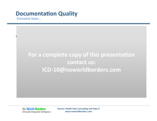Documenta�on	
  Quality	
  
  Poor	
  quality	
  documenta�on	
  is	
  bad	
  for	
  Providers,	
  
Payers	
  and	
  Pa�ents	
  
ü  Billing	
  accuracy	
  
ü  Quality	
  measures	
  
ü  Popula�on	
  management	
  
ü  Risk	
  management	
  
ü  Healthcare	
  analy�cs	
  
ü  Pa�ent	
  history	
  
Source:	
  Health	
  Data	
  Consul�ng	
  and	
  h�p://
www.noworldborders.com	
  
Everyone	
  loses…	
  
For	
  a	
  complete	
  copy	
  of	
  this	
  presenta�on	
  
contact	
  us:	
  
ICD-­‐10@noworldborders.com	
  
 
