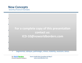 New	
  Concepts	
  
Source:	
  Health	
  Data	
  Consul�ng	
  and	
  h�p://
www.noworldborders.com	
  
  Open	
  Fracture	
  Classiﬁca�on	
  
ü  Gus�llo	
  Classiﬁca�on	
  	
  I,II,IIIa,IIIb,IIIc	
  
  Growth	
  Plate	
  Injury	
  Classiﬁca�ons	
  
ü  Sal�er	
  Harris	
  I	
  –IV	
  
  Fracture	
  Displacement	
  
ü  Displaced,	
  non-­‐displaced	
  
  Joint	
  Involvement	
  
ü  Intraar�cular,	
  extrar�cular	
  
  Healing	
  Level	
  
ü  Rou�ne	
  healing,	
  delayed	
  healing,	
  nonunion,	
  malunion	
  
  Fracture	
  type	
  
ü  Segmental,	
  oblique,	
  pathologic,	
  stress,	
  stability,	
  avulsion,	
  torus	
  
Severity	
  (Fracture	
  Example)	
  
For	
  a	
  complete	
  copy	
  of	
  this	
  presenta�on	
  
contact	
  us:	
  
ICD-­‐10@noworldborders.com	
  
 
