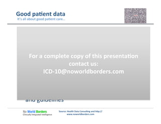 Good	
  pa�ent	
  data	
  
1.  Complete	
  observa�on	
  of	
  all	
  objec�ve	
  and	
  
subjec�ve	
  facts	
  relevant	
  to	
  the	
  pa�ent	
  
condi�on	
  
2. Documenta�on	
  of	
  all	
  of	
  the	
  key	
  medical	
  
concepts	
  relevant	
  to	
  pa�ent	
  care	
  currently	
  
and	
  in	
  the	
  future	
  
3. Coding	
  that	
  includes	
  all	
  of	
  the	
  key	
  medical	
  
concepts	
  supported	
  by	
  the	
  coding	
  standard	
  
and	
  guidelines	
  
Source:	
  Health	
  Data	
  Consul�ng	
  and	
  h�p://
www.noworldborders.com	
  
It’s	
  all	
  about	
  good	
  pa�ent	
  care…	
  
For	
  a	
  complete	
  copy	
  of	
  this	
  presenta�on	
  
contact	
  us:	
  
ICD-­‐10@noworldborders.com	
  
 