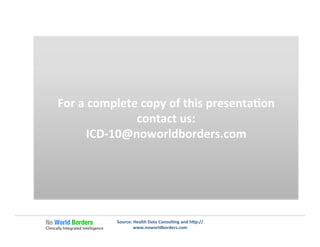 Ge�ng	
  Speciﬁc	
  
When	
  is	
  unspeciﬁed	
  OK?	
  
Source:	
  Health	
  Data	
  Consul�ng	
  and	
  h�p://
www.noworldborders.com	
  
For	
  a	
  complete	
  copy	
  of	
  this	
  presenta�on	
  
contact	
  us:	
  
ICD-­‐10@noworldborders.com	
  
 
