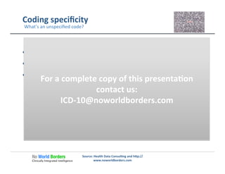 Coding	
  speciﬁcity	
  
  Does	
  speciﬁcity	
  require	
  more	
  than	
  one	
  code?	
  
  When	
  is	
  unspeciﬁed	
  the	
  right	
  choice?	
  
  When	
  should	
  unspeciﬁed	
  change	
  to	
  speciﬁed?	
  
Source:	
  Health	
  Data	
  Consul�ng	
  and	
  h�p://
www.noworldborders.com	
  
What’s	
  an	
  unspeciﬁed	
  code?	
  
For	
  a	
  complete	
  copy	
  of	
  this	
  presenta�on	
  
contact	
  us:	
  
ICD-­‐10@noworldborders.com	
  
 