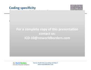 Coding	
  speciﬁcity	
  
  The	
  use	
  of	
  the	
  term	
  “unspeciﬁed”	
  may	
  simply	
  refer	
  
to	
  one	
  concept	
  of	
  several	
  concepts	
  about	
  a	
  
condi�on.	
  For	
  example:	
  
Source:	
  Health	
  Data	
  Consul�ng	
  and	
  h�p://
www.noworldborders.com	
  
Does	
  the	
  term	
  “unspeciﬁed”	
  mean	
  less	
  speciﬁc.	
  
S82202J	
  –	
  Unspeciﬁed	
  [fracture]	
  of	
  [sha�]	
  of	
  [le�	
  �bia	
  ],	
  
[subsequent	
  encounter	
  ]	
  for	
  [open	
  fracture	
  ]	
  [type	
  IIIA,	
  
IIIB,	
  or	
  IIIC	
  ]	
  with	
  [delayed	
  healing	
  ]	
  
  In	
  this	
  case,	
  mul�ple	
  details	
  in	
  [red]	
  about	
  this	
  fracture	
  
are	
  speciﬁed	
  and	
  the	
  only	
  thing	
  not	
  speciﬁed	
  is	
  the	
  type	
  
of	
  fracture	
  (displaced,	
  non-­‐displaced,	
  spiral,	
  oblique	
  …)	
  
For	
  a	
  complete	
  copy	
  of	
  this	
  presenta�on	
  
contact	
  us:	
  
ICD-­‐10@noworldborders.com	
  
 