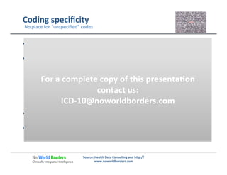 Coding	
  speciﬁcity	
  
  If	
  there	
  is	
  suﬃcient	
  informa�on	
  available	
  to	
  more	
  accurately	
  
deﬁne	
  the	
  condi�on	
  
  For	
  basic	
  concepts	
  such	
  as:	
  
ü  Laterality	
  (Right,	
  Le�,	
  Bilateral,	
  Unilateral)	
  
ü  Anatomical	
  loca�ons	
  
ü  Trimester	
  
ü  Type	
  of	
  diabetes	
  
ü  Known	
  complica�ons	
  or	
  comorbidi�es	
  	
  
ü  Descrip�on	
  of	
  severity,	
  acute	
  or	
  chronic	
  or	
  other	
  known	
  
parameters…	
  
  Where	
  care	
  is	
  implemented	
  that	
  demands	
  a	
  more	
  speciﬁc	
  
level	
  of	
  detail	
  
  At	
  specialty	
  level	
  that	
  should	
  be	
  able	
  to	
  deﬁne	
  the	
  detail	
  
required	
  
	
  
Source:	
  Health	
  Data	
  Consul�ng	
  and	
  h�p://
www.noworldborders.com	
  
No	
  place	
  for	
  “unspeciﬁed”	
  codes	
  
For	
  a	
  complete	
  copy	
  of	
  this	
  presenta�on	
  
contact	
  us:	
  
ICD-­‐10@noworldborders.com	
  
 