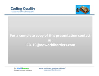 Source:	
  Health	
  Data	
  Consul�ng	
  and	
  h�p://
www.noworldborders.com	
  
Coding	
  Quality	
  
Accurate	
  and	
  Consistent	
  
Assuring	
  accuracy	
  and	
  consistency	
  	
  in	
  repor�ng	
  and	
  
decision	
  making.	
  
Consistent	
   Accurate	
   Accurate	
  &	
  Consistent	
  
For	
  a	
  complete	
  copy	
  of	
  this	
  presenta�on	
  contact	
  
us:	
  
ICD-­‐10@noworldborders.com	
  
 