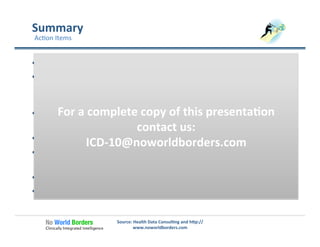 Summary	
  
  Focus	
  clinicians	
  on	
  the	
  need	
  for	
  good	
  documenta�on	
  
  Champion	
  the	
  value	
  of	
  ICD-­‐10	
  in	
  a	
  new	
  environment	
  and	
  
demonstrate	
  the	
  pi�alls	
  of	
  inadequate	
  documenta�on	
  
and	
  coding	
  
  Provide	
  tools	
  and	
  templates	
  to	
  assist	
  in	
  documenta�on	
  
and	
  coding	
  
  Collaborate	
  with	
  coding	
  professionals	
  
  Take	
  a	
  leadership	
  role	
  in	
  the	
  success	
  of	
  the	
  organiza�on	
  
through	
  this	
  transi�on	
  
  Iden�fy	
  opportuni�es	
  to	
  collect	
  and	
  use	
  be�er	
  data	
  
  Get	
  started	
  now!!	
  
Source:	
  Health	
  Data	
  Consul�ng	
  and	
  h�p://
www.noworldborders.com	
  
Ac�on	
  Items	
  
For	
  a	
  complete	
  copy	
  of	
  this	
  presenta�on	
  
contact	
  us:	
  
ICD-­‐10@noworldborders.com	
  
 